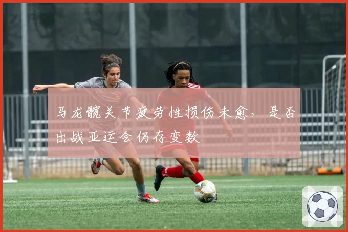 马龙髋关节疲劳性损伤未愈,是否出战亚运会仍存变数