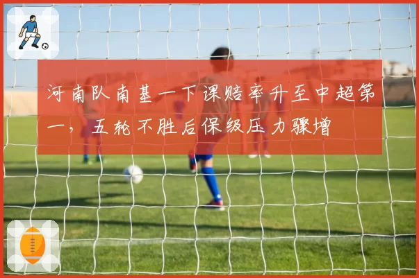 河南队南基一下课赔率升至中超第一,五轮不胜后保级压力骤增