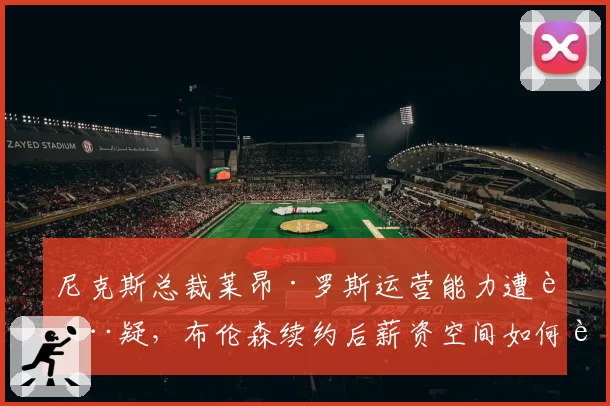 尼克斯总裁莱昂·罗斯运营能力遭质疑,布伦森续约后薪资空间如何运作?