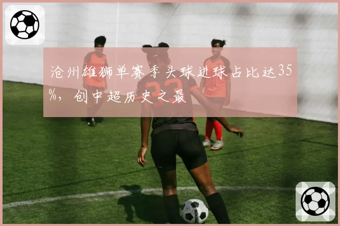 沧州雄狮单赛季头球进球占比达35%,创中超历史之最