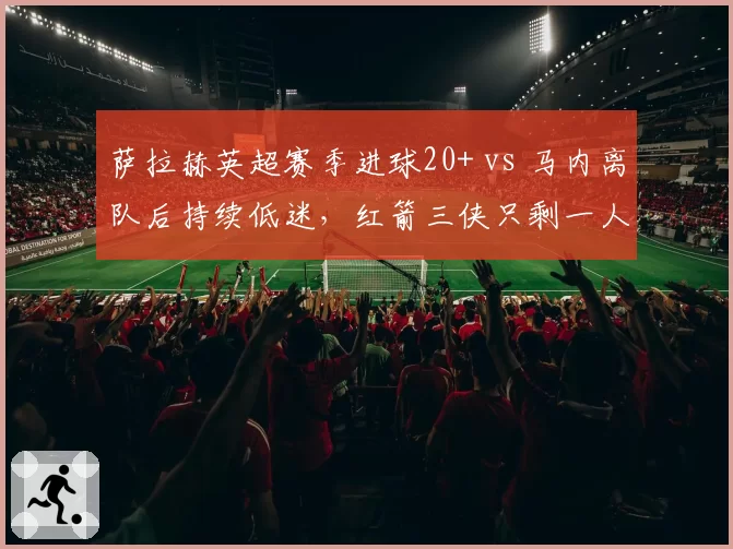 萨拉赫英超赛季进球20+ vs 马内离队后持续低迷,红箭三侠只剩一人