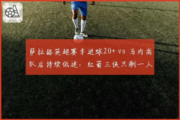 萨拉赫英超赛季进球20+ vs 马内离队后持续低迷,红箭三侠只剩一人