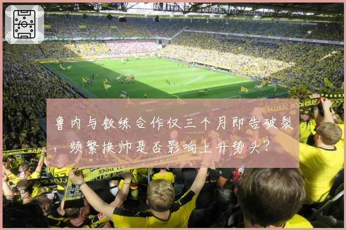 鲁内与教练合作仅三个月即告破裂，频繁换帅是否影响上升势头？