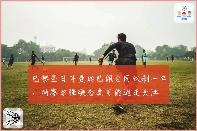 巴黎圣日耳曼姆巴佩合同仅剩一年,纳赛尔强硬态度可能逼走头牌