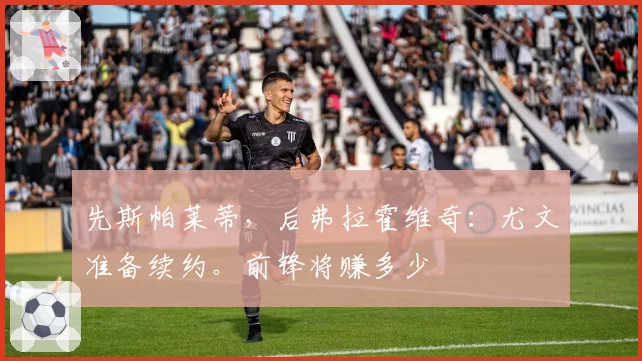 先斯帕莱蒂,后弗拉霍维奇:尤文准备续约。前锋将赚多少