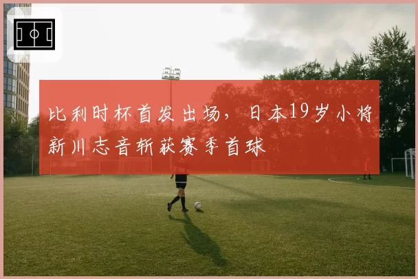 比利时杯首发出场，日本19岁小将新川志音斩获赛季首球