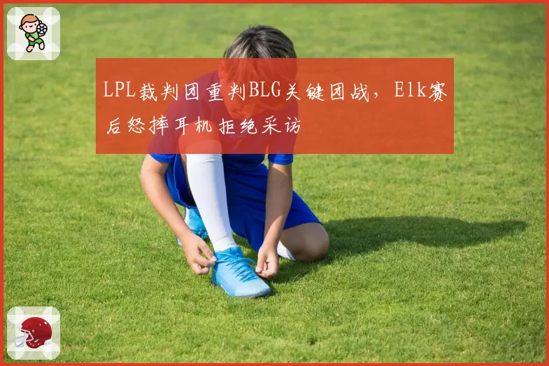 LPL裁判团重判BLG关键团战，Elk赛后怒摔耳机拒绝采访