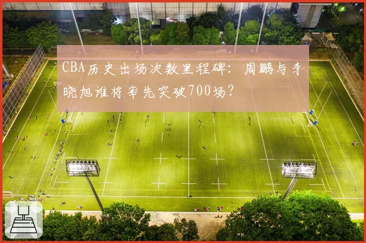 CBA历史出场次数里程碑:周鹏与李晓旭谁将率先突破700场?
