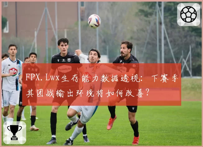 FPX.Lwx生存能力数据透视：下赛季其团战输出环境将如何改善？