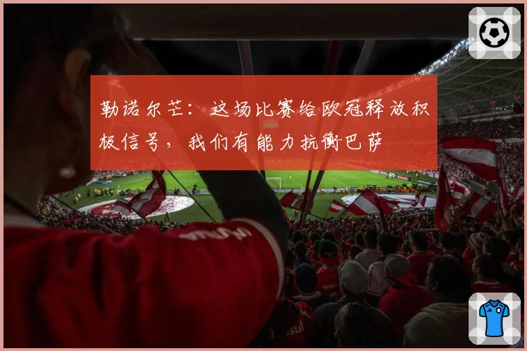 勒诺尔芒:这场比赛给欧冠释放积极信号,我们有能力抗衡巴萨