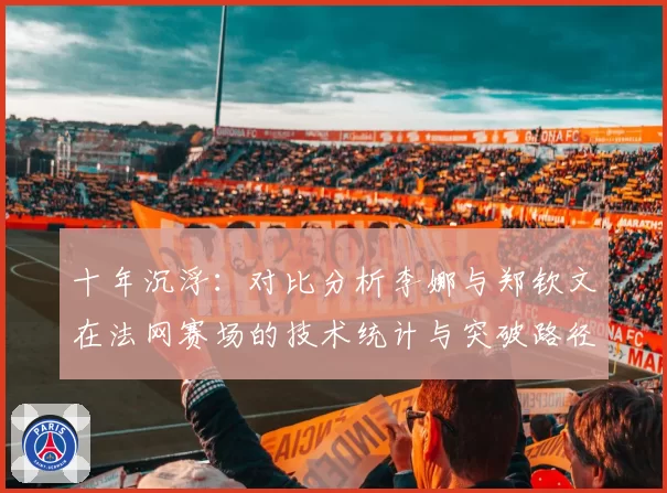 十年沉浮:对比分析李娜与郑钦文在法网赛场的技术统计与突破路径