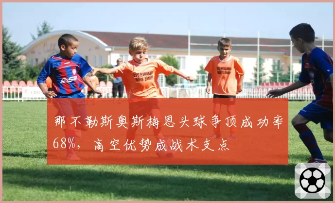 那不勒斯奥斯梅恩头球争顶成功率68%,高空优势成战术支点
