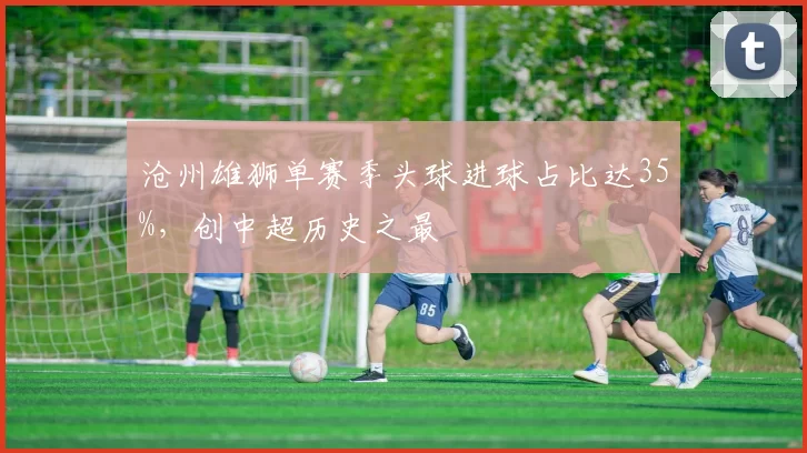 沧州雄狮单赛季头球进球占比达35%,创中超历史之最