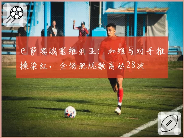 巴萨客战塞维利亚：加维与对手推搡染红，全场犯规数高达28次