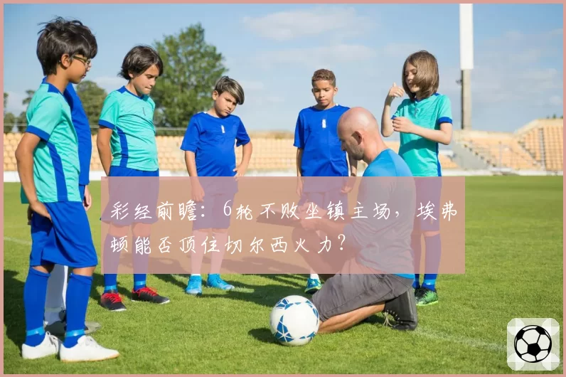 彩经前瞻：6轮不败坐镇主场，埃弗顿能否顶住切尔西火力？