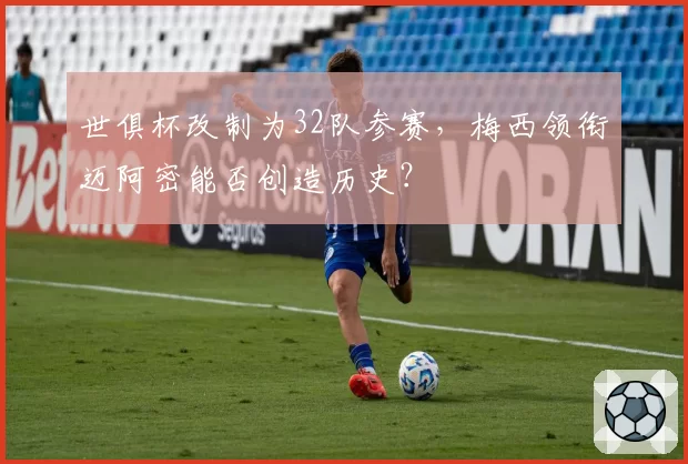 世俱杯改制为32队参赛，梅西领衔迈阿密能否创造历史？