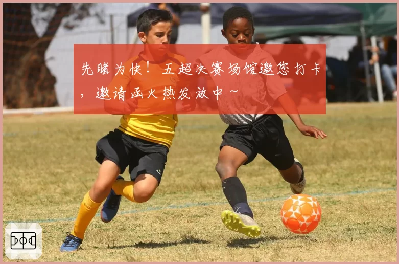 先睹为快!五超决赛场馆邀您打卡,邀请函火热发放中~