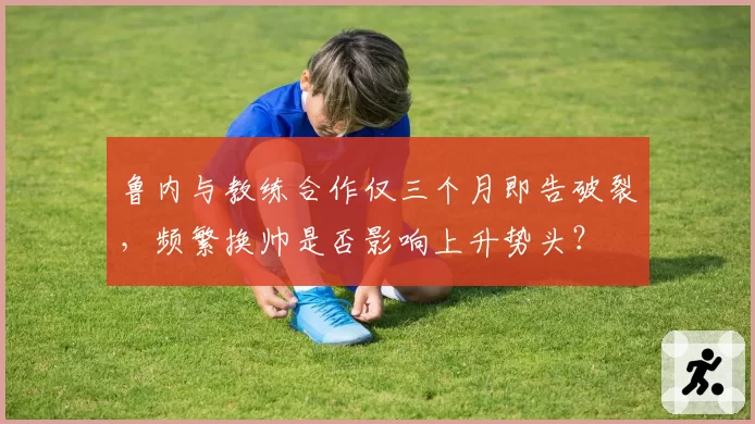 鲁内与教练合作仅三个月即告破裂，频繁换帅是否影响上升势头？