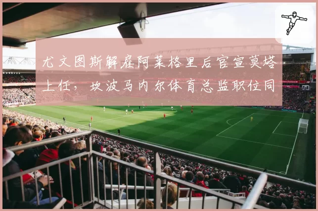 尤文图斯解雇阿莱格里后官宣莫塔上任，坎波马内尔体育总监职位同步易人__br_