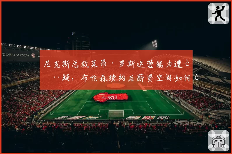 尼克斯总裁莱昂·罗斯运营能力遭质疑,布伦森续约后薪资空间如何运作?