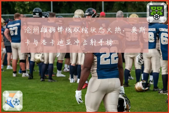 沧州雄狮锋线双枪状态火热，奥斯卡与洛卡迪亚冲击射手榜