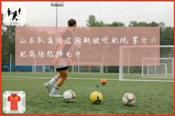 山东队高诗岩抢断被吹犯规 累计六犯离场怒摔毛巾