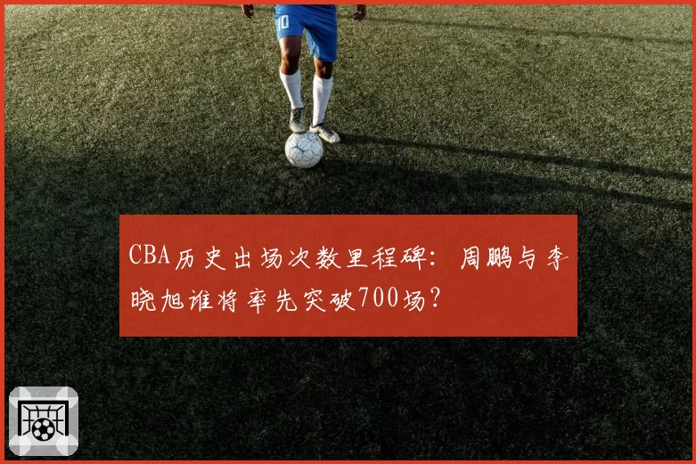 CBA历史出场次数里程碑:周鹏与李晓旭谁将率先突破700场?