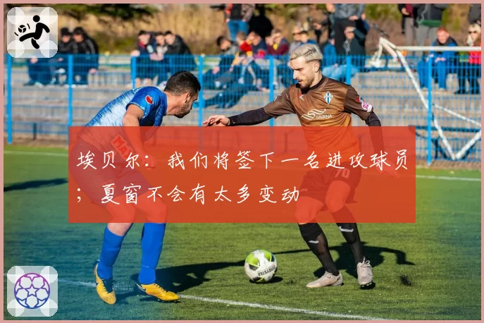 埃贝尔：我们将签下一名进攻球员；夏窗不会有太多变动