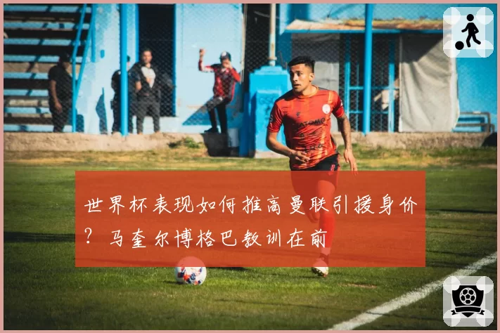 世界杯表现如何推高曼联引援身价?马奎尔博格巴教训在前