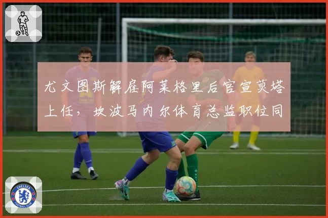 尤文图斯解雇阿莱格里后官宣莫塔上任，坎波马内尔体育总监职位同步易人__br_