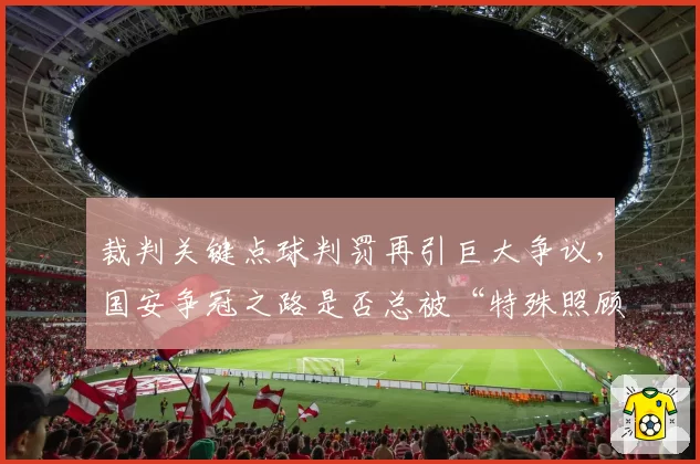 裁判关键点球判罚再引巨大争议，国安争冠之路是否总被“特殊照顾”？