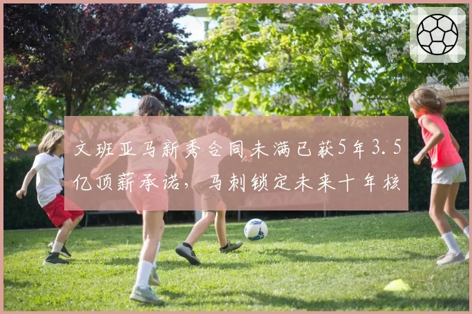 文班亚马新秀合同未满已获5年3.5亿顶薪承诺，马刺锁定未来十年核心