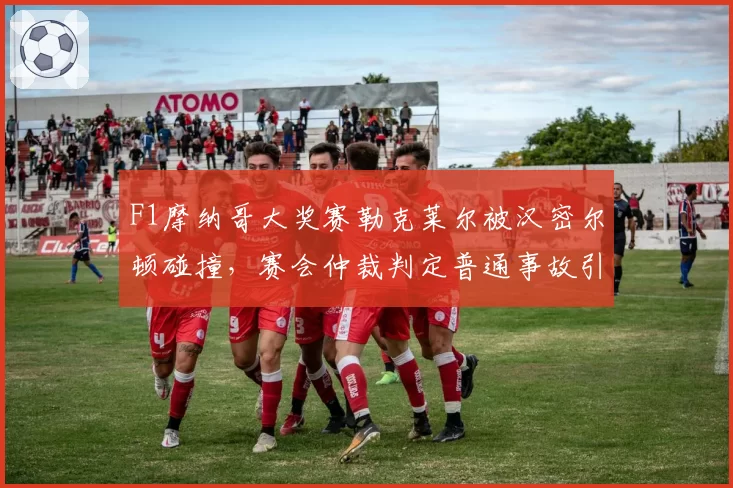 F1摩纳哥大奖赛勒克莱尔被汉密尔顿碰撞,赛会仲裁判定普通事故引发法拉利抗议