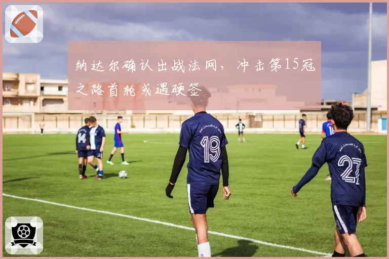 纳达尔确认出战法网,冲击第15冠之路首轮或遇硬签