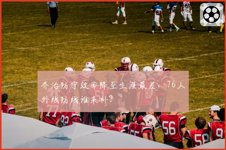 乔治防守效率降至生涯最差，76人外线防线谁来补？
