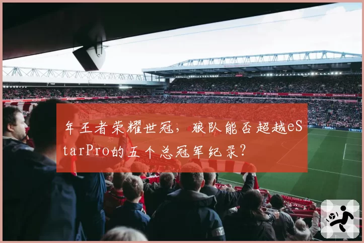 年王者荣耀世冠,狼队能否超越eStarPro的五个总冠军纪录?