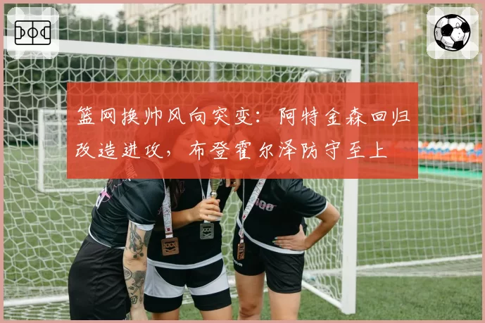 篮网换帅风向突变：阿特金森回归改造进攻，布登霍尔泽防守至上