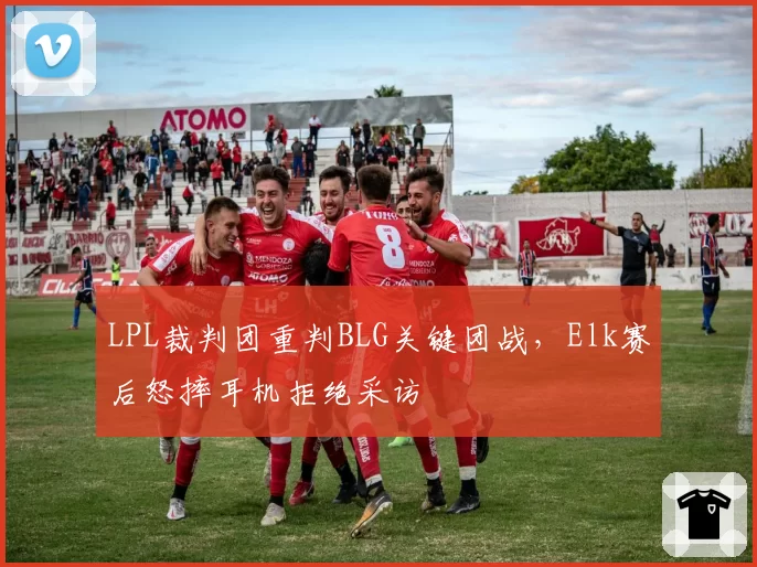 LPL裁判团重判BLG关键团战，Elk赛后怒摔耳机拒绝采访