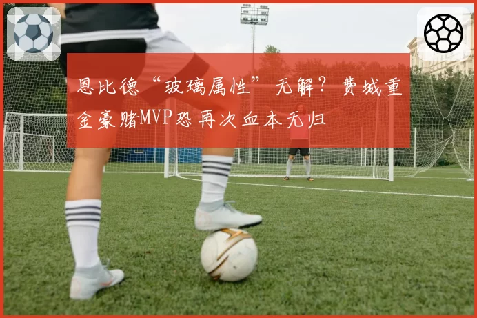 恩比德“玻璃属性”无解？费城重金豪赌MVP恐再次血本无归