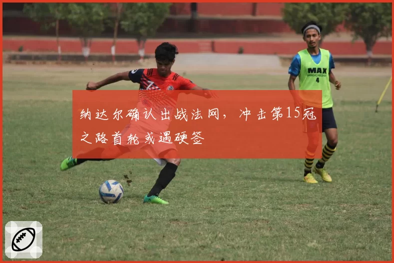 纳达尔确认出战法网,冲击第15冠之路首轮或遇硬签