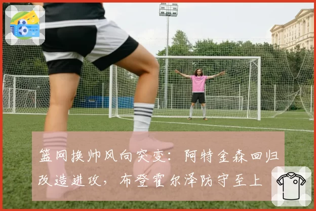 篮网换帅风向突变：阿特金森回归改造进攻，布登霍尔泽防守至上