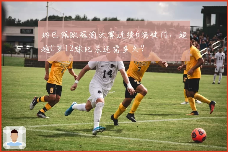 姆巴佩欧冠淘汰赛连续6场破门，超越C罗12球纪录还需多久？
