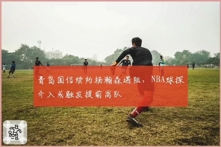 青岛国信续约杨瀚森遇阻，NBA球探介入或触发提前离队