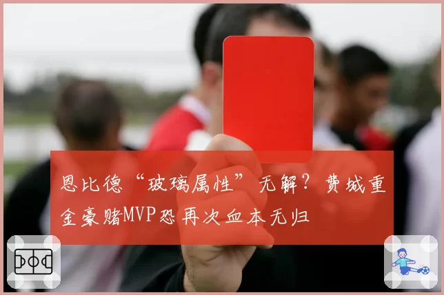 恩比德“玻璃属性”无解？费城重金豪赌MVP恐再次血本无归