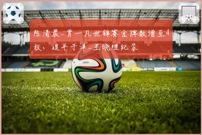 陈清晨_贾一凡世锦赛金牌数增至4枚，追平于洋_王晓理纪录